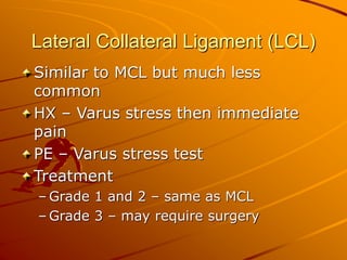 Lateral Collateral Ligament (LCL)
Similar to MCL but much less
common
HX – Varus stress then immediate
pain
PE – Varus stress test
Treatment
– Grade 1 and 2 – same as MCL
– Grade 3 – may require surgery
 