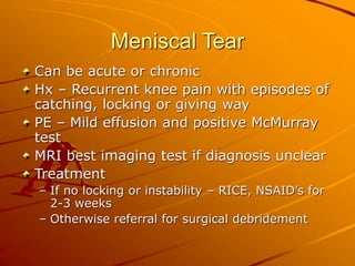 Meniscal Tear
Can be acute or chronic
Hx – Recurrent knee pain with episodes of
catching, locking or giving way
PE – Mild effusion and positive McMurray
test
MRI best imaging test if diagnosis unclear
Treatment
– If no locking or instability – RICE, NSAID’s for
2-3 weeks
– Otherwise referral for surgical debridement
 