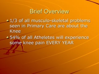 Brief Overview
1/3 of all musculo-skeletal problems
seen in Primary Care are about the
Knee
54% of all Atheletes will experience
some knee pain EVERY YEAR
 