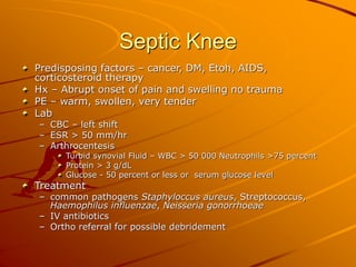 Septic Knee
Predisposing factors – cancer, DM, Etoh, AIDS,
corticosteroid therapy
Hx – Abrupt onset of pain and swelling no trauma
PE – warm, swollen, very tender
Lab
– CBC – left shift
– ESR > 50 mm/hr
– Arthrocentesis
Turbid synovial Fluid – WBC > 50 000 Neutrophils >75 percent
Protein > 3 g/dL
Glucose - 50 percent or less or serum glucose level
Treatment
– common pathogens Staphyloccus aureus, Streptococcus,
Haemophilus influenzae, Neisseria gonorrhoeae
– IV antibiotics
– Ortho referral for possible debridement
 