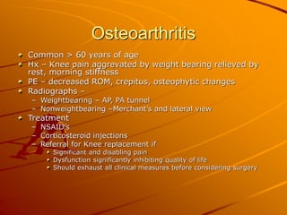 Osteoarthritis
Common > 60 years of age
Hx – Knee pain aggrevated by weight bearing relieved by
rest, morning stiffness
PE – decreased ROM, crepitus, osteophytic changes
Radiographs –
– Weightbearing – AP, PA tunnel
– Nonweightbearing –Merchant’s and lateral view
Treatment
– NSAID’s
– Corticosteroid injections
– Referral for Knee replacement if
Significant and disabling pain
Dysfunction significantly inhibiting quality of life
Should exhaust all clinical measures before considering surgery
 