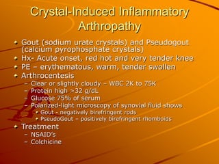Crystal-Induced Inflammatory
Arthropathy
Gout (sodium urate crystals) and Pseudogout
(calcium pyrophosphate crystals)
Hx- Acute onset, red hot and very tender knee
PE – erythematous, warm, tender swollen
Arthrocentesis
– Clear or slightly cloudy – WBC 2K to 75K
– Protein high >32 g/dL
– Glucose 75% of serum
– Polarized-light microscopy of synovial fluid shows
Gout - negatively birefringent rods
PseudoGout – positively birefringent rhomboids
Treatment
– NSAID’s
– Colchicine
 