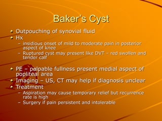 Baker’s Cyst
Outpouching of synovial fluid
Hx
– insidious onset of mild to moderate pain in posterior
aspect of knee
– Ruptured cyst may present like DVT – red swollen and
tender calf
PE – palpable fullness present medial aspect of
popliteal area
Imaging – US, CT may help if diagnosis unclear
Treatment
– Aspiration may cause temporary relief but recurrence
rate is high
– Surgery if pain persistent and intolerable
 