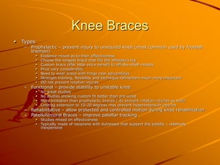 Knee Braces
Types
– Prophylactic – prevent injury to uninjured knee (most common used by football
lineman)
Evidence mixed as to their effectiveness
Choose the longest brace that fits the athelete’s leg
Custom brace offer little extra benefit to off-the-shelf models
Price vary considerably
Need to wear brace with hinge near epicondyles
Strength training, flexibility and technique refinement much more important
DO not prevent rotation injures
– Functional – provide stability to unstable knee
No great studies
No studies showing custom fit better than pre-sized
More limitation than prophylactic braces ( do prevent rotation injuries as well)
Limiting extension to 10-20 degress may prevent hyperextension injuries
– Rehabilitative – allow protected and controlled motion during knee rehabilitation
– Patellofemoral Braces – improve patellar tracking
Studies mixed on effectiveness
Typically made of neoprene with butresses that support the patella – relatively
inexpensive
 