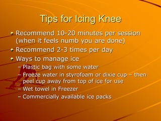 Tips for Icing Knee
Recommend 10-20 minutes per session
(when it feels numb you are done)
Recommend 2-3 times per day
Ways to manage ice
– Plastic bag with some water
– Freeze water in styrofoam or dixie cup – then
peel cup away from top of ice for use
– Wet towel in Freezer
– Commercially available ice packs
 