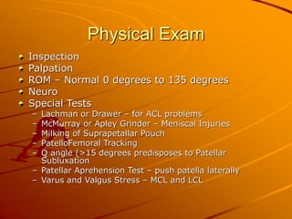 Physical Exam
Inspection
Palpation
ROM – Normal 0 degrees to 135 degrees
Neuro
Special Tests
– Lachman or Drawer – for ACL problems
– McMurray or Apley Grinder – Meniscal Injuries
– Milking of Suprapetallar Pouch
– PatelloFemoral Tracking
– Q angle (>15 degrees predisposes to Patellar
Subluxation
– Patellar Aprehension Test – push patella laterally
– Varus and Valgus Stress – MCL and LCL
 