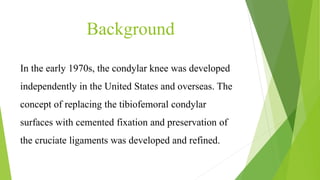 Background
In the early 1970s, the condylar knee was developed
independently in the United States and overseas. The
concept of replacing the tibiofemoral condylar
surfaces with cemented fixation and preservation of
the cruciate ligaments was developed and refined.
 