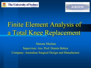 Finite Element Analysis of
Finite Element Analysis of
a Total Knee Replacement
a Total Knee Replacement
Simone Machan
Supervisor: Ass. Prof. Dennis Bobyn
Company: Australian Surgical Design and Manufacture
 