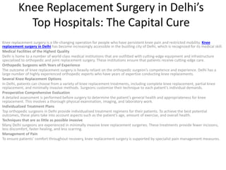 Knee Replacement Surgery in Delhi’s
Top Hospitals: The Capital Cure
Knee replacement surgery is a life-changing operation for people who have persistent knee pain and restricted mobility. Knee
replacement surgery in Delhi has become increasingly accessible in the bustling city of Delhi, which is recognized for its medical skill.
Medical Facilities of the Highest Quality
Delhi is home to a number of world-class medical institutions that are outfitted with cutting-edge equipment and infrastructure
specialized to orthopedic and joint replacement surgery. These institutions ensure that patients receive cutting-edge care.
Orthopedic Surgeons with Years of Experience
The outcome of knee replacement surgery is heavily reliant on the orthopedic surgeon’s competence and experience. Delhi has a
large number of highly experienced orthopedic experts who have years of expertise conducting knee replacements.
Several Knee Replacement Options
In Delhi, patients can choose from a variety of knee replacement treatments, including complete knee replacement, partial knee
replacement, and minimally invasive methods. Surgeons customize their technique to each patient’s individual demands.
Preoperative Comprehensive Evaluation
A detailed assessment is performed before surgery to determine the patient’s general health and appropriateness for knee
replacement. This involves a thorough physical examination, imaging, and laboratory work.
Individualized Treatment Plans
Top orthopedic surgeons in Delhi provide individualized treatment regimens for their patients. To achieve the best potential
outcomes, these plans take into account aspects such as the patient’s age, amount of exercise, and overall health.
Techniques that are as little as possible invasive
Many Delhi surgeons are experienced in minimally invasive knee replacement surgeries. These treatments provide fewer incisions,
less discomfort, faster healing, and less scarring.
Management of Pain
To ensure patients’ comfort throughout recovery, knee replacement surgery is supported by specialist pain management measures.
 