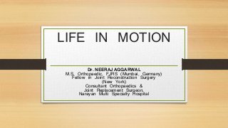 LIFE IN MOTION 
Dr. NEERAJ AGGARWAL 
M.S. Orthopaedic, FJRS (Mumbai, Germany) 
Fellow in Joint Reconstruction Surgery 
(New York) 
Consultant Orthopaedics & 
Joint Replacement Surgeon, 
Narayan Multi Specialty Hospital 
 