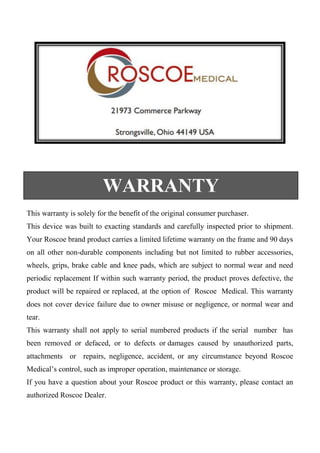 This warranty is solely for the benefit of the original consumer purchaser. 
This device was built to exacting standards and carefully inspected prior to shipment. Your Roscoe brand product carries a limited lifetime warranty on the frame and 90 days on all other non-durable components including but not limited to rubber accessories, wheels, grips, brake cable and knee pads, which are subject to normal wear and need periodic replacement If within such warranty period, the product proves defective, the product will be repaired or replaced, at the option of Roscoe Medical. This warranty does not cover device failure due to owner misuse or negligence, or normal wear and tear. 
This warranty shall not apply to serial numbered products if the serial number has been removed or defaced, or to defects or damages caused by unauthorized parts, attachments or repairs, negligence, accident, or any circumstance beyond Roscoe Medical’s control, such as improper operation, maintenance or storage. 
If you have a question about your Roscoe product or this warranty, please contact an authorized Roscoe Dealer. 
WARRANTY 
 