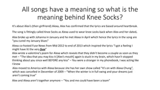 All songs have a meaning so what is the
meaning behind Knee Socks?
It’s about Alex’s (then girlfriend) Alexa, Alex has confirmed that the lyrics are based around heartbreak.
The song is fittingly called Knee Socks as Alexa used to wear knee socks back when Alex and her dated.
Alex broke up with Johanna in January and he met Alexa in April which hence the lyrics in the song are
“you cured my January blues”
Alexa co-hosted Fuse News from Mid 2012 to end of 2013 which inspired the lyrics “I got a feeling I
might have lit the very fuse”
Alex wrote a valentine’s poem for Alexa which reveals that they didn’t become a couple as soon as they
met – “The idea that you may kiss it [Alex’s mouth] again is stuck in my brain, which hasn’t stopped
thinking about you since well BEFORE any kiss” – You were a stranger in my phonebook, I was acting like
I knew
Alex moved to America with Alexa because she has her own show called “It’s on with Alexa Chung”,
which was cancelled in December of 2009 – “When the winter is in full swing and your dreams just
aren’t coming true”
Alex and Alexa aren’t together anymore – “You and me could have been a team”
 