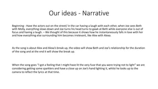 Our ideas - Narrative
Beginning - Have the actors out on the street/ in the car having a laugh with each other, when Joe sees Beth
with Molly, everything slows down and Joe turns his head turns to gawk at Beth while everyone else is out of
focus and having a laugh. – We thought of this because it shows how he instantaneously falls in love with her
and how everything else surrounding him becomes irrelevant, like Alex with Alexa.
As the song is about Alex and Alexa’s break up, the video will show Beth and Joe’s relationship for the duration
of the song and at the end it will show the break up.
When the song goes “I got a feeling that I might have lit the very fuse that you were trying not to light” we are
considering getting some sparklers and have a close up on Joe’s hand lighting it, whilst he looks up to the
camera to reflect the lyrics at that time.
 