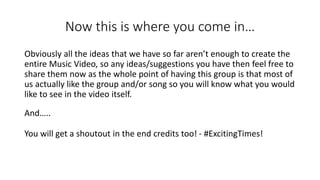Now this is where you come in…
Obviously all the ideas that we have so far aren’t enough to create the
entire Music Video, so any ideas/suggestions you have then feel free to
share them now as the whole point of having this group is that most of
us actually like the group and/or song so you will know what you would
like to see in the video itself.
And…..
You will get a shoutout in the end credits too! - #ExcitingTimes!
 