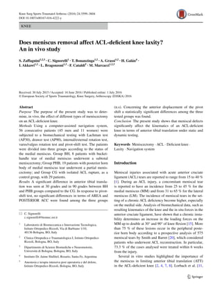 1 3
Knee Surg Sports Traumatol Arthrosc (2016) 24:3599–3604
DOI 10.1007/s00167-016-4222-y
KNEE
Does meniscus removal affect ACL‑deficient knee laxity?
An in vivo study
S. Zaffagnini1,2,3
 · C. Signorelli1
 · T. Bonanzinga1,2
 · A. Grassi1,2
 · H. Galán4
 ·
I. Akkawi1,2
 · L. Bragonzoni1,3
 · F. Cataldi5
 · M. Marcacci1,2,3
 
Received: 30 July 2015 / Accepted: 16 June 2016 / Published online: 1 July 2016
© European Society of Sports Traumatology, Knee Surgery, Arthroscopy (ESSKA) 2016
(n.s). Concerning the anterior displacement of the pivot
shift a statistically significant differences among the three
tested groups was found.
Conclusion  The present study shows that meniscal defects
significantly affect the kinematics of an ACL-deficient
knee in terms of anterior tibial translation under static and
dynamic testing.
Keywords  Meniscectomy · ACL · Deficient knee ·
Laxity · Navigation system
Introduction
Meniscal injuries associated with acute anterior cruciate
ligament (ACL) tears are reported to range from 15 to 40 %
[1]. During an ACL injury, a concomitant meniscal tear
is reported to have an incidence from 25 to 45 % for the
medial meniscus (MM) and from 31 to 65 % for the lateral
meniscus (LM). The incidence of meniscal tears in the set-
ting of a chronic ACL deficiency become higher, especially
on the medial side. Analysis of biomechanical data, such as
resulting kinematics of the knee and the in situ forces in the
anterior cruciate ligament, have shown that a chronic insta-
bility determines an increase in the loading forces on the
MM up to double at 30° and 90° of knee flexion [15]. More
than 75 % of these lesions occur in the peripheral poste-
rior horn body according to a prospective analysis of 575
meniscal tears by Smith and Barret [20], which considered
patients who underwent ACL reconstruction. In particular,
73.3 % of the cases analysed were treated within 6 weeks
from the injury.
Several in vitro studies highlighted the importance of
the meniscus in limiting anterior tibial translation (ATT)
in the ACL-deficient knee [2, 4, 7, 8]. Lorbach et al. [11,
Abstract 
Purpose The purpose of the present study was to deter-
mine, in vivo, the effect of different types of meniscectomy
on an ACL-deficient knee.
Methods Using a computer-assisted navigation system,
56 consecutive patients (45 men and 11 women) were
subjected to a biomechanical testing with Lachman test
(AP30), drawer test (AP90), internal/external rotation test,
varus/valgus rotation test and pivot-shift test. The patients
were divided into three groups according to the status of
the medial meniscus. Group BH, 8 patients with bucket-
handle tear of medial meniscus underwent a subtotal
meniscectomy; Group PHB, 19 patients with posterior horn
body of medial meniscus tear underwent a partial menis-
cectomy; and Group CG with isolated ACL rupture, as a
control group, with 29 patients.
Results A significant difference in anterior tibial transla-
tion was seen at 30 grades and in 90 grades between BH
and PHB groups compared to the CG. In response to pivot-
shift test, no significant differences in terms of AREA and
POSTERIOR ACC were found among the three groups
*	 C. Signorelli
	c.signorelli@biomec.ior.it
1
	 Laboratorio di Biomeccanica e Innovazione Tecnologica,
Istituto Ortopedico Rizzoli, Via di Barbiano 1/10,
40136 Bologna, BO, Italy
2
	 Clinica Ortopedica e Traumatologica I, Istituto Ortopedico
Rizzoli, Bologna, BO, Italy
3
	 Dipartimento di Scienze Biomediche e Neuromotorie,
Università di Bologna, Bologna, BO, Italy
4
	 Instituto Dr. Jaime Slullitel, Rosario, Santa Fe, Argentina
5
	 Anestesia e terapia intensiva post operatoria e del dolore,
Istituto Ortopedico Rizzoli, Bologna, BO, Italy
 