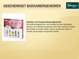 Genieten met Kneipp badkamergeheimen
De badkamergeheimen van Kneipp zijn een bijzondere
selectie van heerlijke producten voor bad, douche en body
die Kneipp te bieden heeft. Laat je verwennen door en
ontdek wat Kneipp zo bijzonder maakt!
GESCHENKSET BADKAMERGEHEIMEN
 