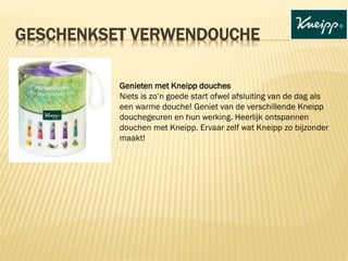 GESCHENKSET VERWENDOUCHE
Genieten met Kneipp douches
Niets is zo’n goede start ofwel afsluiting van de dag als
een warme douche! Geniet van de verschillende Kneipp
douchegeuren en hun werking. Heerlijk ontspannen
douchen met Kneipp. Ervaar zelf wat Kneipp zo bijzonder
maakt!
 