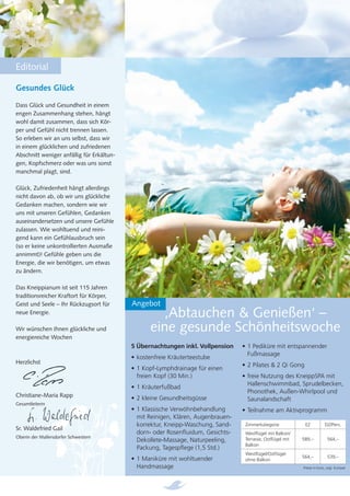 Editorial

Gesundes Glück
Dass Glück und Gesundheit in einem
engen Zusammenhang stehen, hängt
wohl damit zusammen, dass sich Kör-
per und Gefühl nicht trennen lassen.
So erleben wir an uns selbst, dass wir
in einem glücklichen und zufriedenen
Abschnitt weniger anfällig für Erkältun-
gen, Kopfschmerz oder was uns sonst
manchmal plagt, sind.

Glück, Zufriedenheit hängt allerdings
nicht davon ab, ob wir uns glückliche
Gedanken machen, sondern wie wir
uns mit unseren Gefühlen, Gedanken
auseinandersetzen und unsere Gefühle
zulassen. Wie wohltuend und reini-
gend kann ein Gefühlausbruch sein
(so er keine unkontrollierten Ausmaße
annimmt)! Gefühle geben uns die
Energie, die wir benötigen, um etwas
zu ändern.

Das Kneippianum ist seit 115 Jahren
traditionsreicher Kraftort für Körper,
Geist und Seele – Ihr Rückzugsort für      Angebot
neue Energie.                                        ‚Abtauchen & Genießen‘ –
Wir wünschen Ihnen glückliche und                 eine gesunde Schönheitswoche
energiereiche Wochen
                                           5 Übernachtungen inkl. Vollpension     • 1 Pediküre mit entspannender
                                                                                    Fußmassage
                                           • kostenfreie Kräuterteestube
Herzlichst                                                                        • 2 Pilates & 2 Qi Gong
                                           • 1 Kopf-Lymphdrainage für einen
                                             freien Kopf (30 Min.)                • freie Nutzung des KneippSPA mit
                                                                                    Hallenschwimmbad, Sprudelbecken,
                                           • 1 Kräuterfußbad
                                                                                    Phonothek, Außen-Whirlpool und
Christiane-Maria Rapp                      • 2 kleine Gesundheitsgüsse              Saunalandschaft
Gesamtleiterin
                                           • 1 Klassische Verwöhnbehandlung       • Teilnahme am Aktivprogramm
                                             mit Reinigen, Klären, Augenbrauen-
                                             korrektur, Kneipp-Waschung, Sand-     Zimmerkategorie           EZ           DZ/Pers.
Sr. Waldefried Gail
                                             dorn- oder Rosenﬂuidum, Gesichts-     Westﬂügel mit Balkon/
Oberin der Mallersdorfer Schwestern
                                             Dekollete-Massage, Naturpeeling,      Terrasse, Ostﬂügel mit   589,–           564,–
                                                                                   Balkon
                                             Packung, Tagespﬂege (1,5 Std.)
                                                                                   Westﬂügel/Ostﬂügel
                                                                                                            564,–           539,–
                                           • 1 Maniküre mit wohltuender            ohne Balkon
                                             Handmassage                                                    Preise in Euro, zzgl. Kurtaxe
 