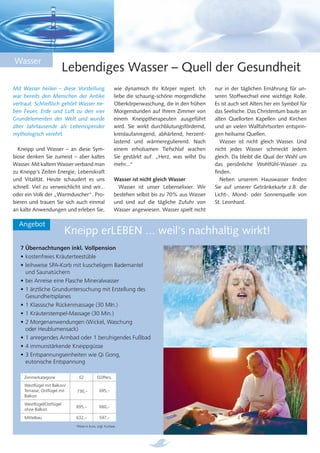 Wasser
                          Lebendiges Wasser – Quell der Gesundheit
Mit Wasser heilen – diese Vorstellung                     wie dynamisch Ihr Körper regiert. Ich    nur in der täglichen Ernährung für un-
war bereits den Menschen der Antike                       liebe die schaurig-schöne morgendliche   seren Stoffwechsel eine wichtige Rolle.
vertraut. Schließlich gehört Wasser ne-                   Oberkörperwaschung, die in den frühen    Es ist auch seit Alters her ein Symbol für
ben Feuer, Erde und Luft zu den vier                      Morgenstunden auf Ihrem Zimmer von       das Seelische. Das Christentum baute an
Grundelementen der Welt und wurde                         einem Kneipptherapeuten ausgeführt       alten Quellorten Kapellen und Kirchen
über Jahrtausende als Lebensspender                       wird. Sie wirkt durchblutungsfördernd,   und an vielen Wallfahrtsorten entsprin-
mythologisch verehrt.                                     kreislaufanregend, abhärtend, herzent-   gen heilsame Quellen.
                                                          lastend und wärmeregulierend. Nach         Wasser ist nicht gleich Wasser. Und
  Kneipp und Wasser – an diese Sym-                       einem erholsamen Tiefschlaf wachen       nicht jedes Wasser schmeckt Jedem
biose denken Sie zumeist – aber kaltes                    Sie gestärkt auf. „Herz, was willst Du   gleich. Da bleibt die Qual der Wahl um
Wasser. Mit kaltem Wasser verband man                     mehr...“                                 das persönliche Wohlfühl-Wasser zu
zu Kneipp‘s Zeiten Energie, Lebenskraft                                                            ﬁnden.
und Vitalität. Heute schaudert es uns                     Wasser ist nicht gleich Wasser             Neben unserem Hauswasser ﬁnden
schnell. Viel zu verweichlicht sind wir...                  Wasser ist unser Lebenselixier. Wir    Sie auf unserer Getränkekarte z.B. die
oder ein Volk der „Warmduscher“. Pro-                     bestehen selbst bis zu 70% aus Wasser    Licht-, Mond- oder Sonnenquelle von
bieren und trauen Sie sich auch einmal                    und sind auf die tägliche Zufuhr von     St. Leonhard.
an kalte Anwendungen und erleben Sie,                     Wasser angewiesen. Wasser spielt nicht

  Angebot
                          Kneipp erLEBEN ... weil‘s nachhaltig wirkt!
   7 Übernachtungen inkl. Vollpension
   • kostenfreies Kräuterteestüble
   • leihweise SPA-Korb mit kuscheligem Bademantel
     und Saunatüchern
   • bei Anreise eine Flasche Mineralwasser
   • 1 ärztliche Grunduntersuchung mit Erstellung des
     Gesundheitsplanes
   • 1 Klassische Rückenmassage (30 MIn.)
   • 1 Kräuterstempel-Massage (30 Min.)
   • 2 Morgenanwendungen (Wickel, Waschung
     oder Heublumensack)
   • 1 anregendes Armbad oder 1 beruhigendes Fußbad
   • 4 immunstärkende Kneippgüsse
   • 3 Entspannungseinheiten wie Qi Gong,
     eutonische Entspannung

     Zimmerkategorie           EZ            DZ/Pers.
     Westﬂügel mit Balkon/
     Terrasse, Ostﬂügel mit   730,–            695,–
     Balkon
     Westﬂügel/Ostﬂügel
                              695,–            660,–
     ohne Balkon
     Mittelbau                632,–            597,–
                              Preise in Euro, zzgl. Kurtaxe
 