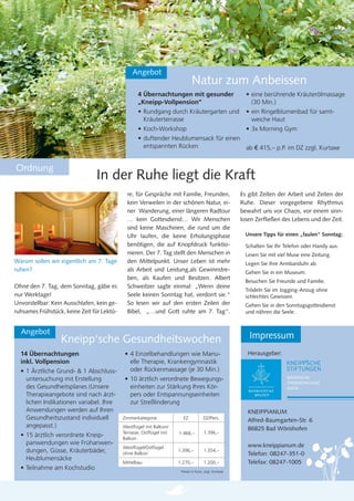 Angebot
                                                                             Natur zum Anbeissen
                                                   4 Übernachtungen mit gesunder                        • eine berührende Kräuterölmassage
                                                   „Kneipp-Vollpension“                                   (30 Min.)
                                                   • Rundgang durch Kräutergarten und                   • ein Ringelblumenbad für samt-
                                                     Kräuterterrasse                                      weiche Haut
                                                   • Koch-Workshop                                      • 3x Morning Gym
                                                   • duftender Heublumensack für einen
                                                     entspannten Rücken                ab € 415,– p.P. im DZ zzgl. Kurtaxe


Ordnung
                                In der Ruhe liegt die Kraft
                                              re, für Gespräche mit Familie, Freunden,                Es gibt Zeiten der Arbeit und Zeiten der
                                              kein Verweilen in der schönen Natur, ei-                Ruhe. Dieser vorgegebene Rhythmus
                                              ner Wanderung, einer längeren Radtour                   bewahrt uns vor Chaos, vor einem sinn-
                                              … kein Gottesdienst… Wir Menschen                       losen Zerﬂießen des Lebens und der Zeit.
                                              sind keine Maschinen, die rund um die
                                              Uhr laufen, die keine Erholungsphase                     Unsere Tipps für einen „faulen“ Sonntag:
                                              benötigen, die auf Knopfdruck funktio-                   Schalten Sie Ihr Telefon oder Handy aus.
                                              nieren. Der 7. Tag stellt den Menschen in                Lesen Sie mit viel Muse eine Zeitung.
Warum sollen wir eigentlich am 7. Tage        den Mittelpunkt. Unser Leben ist mehr                    Legen Sie Ihre Armbanduhr ab.
ruhen?                                        als Arbeit und Leistung,als Gewinnstre-                  Gehen Sie in ein Museum.
                                              ben, als Kaufen und Besitzen. Albert
                                                                                                       Besuchen Sie Freunde und Familie.
Ohne den 7. Tag, dem Sonntag, gäbe es         Schweitzer sagte einmal: „Wenn deine
                                                                                                       Trödeln Sie im Jogging-Anzug ohne
nur Werktage!                                 Seele keinen Sonntag hat, verdorrt sie.“                 schlechtes Gewissen.
Unvorstellbar: Kein Ausschlafen, kein ge-     So lesen wir auf den ersten Zeilen der                   Gehen Sie in den Sonntagsgottesdienst
ruhsames Frühstück, keine Zeit für Lektü-     Bibel, „…und Gott ruhte am 7. Tag“.                      und nähren die Seele.


  Angebot
                  Kneipp‘sche Gesundheitswochen                                                          Impressum
  14 Übernachtungen                         • 4 Einzelbehandlungen wie Manu-                            Herausgeber:
  inkl. Vollpension                           elle Therapie, Krankengymnastik
  • 1 Ärztliche Grund- & 1 Abschluss-         oder Rückenmassage (je 30 Min.)
    untersuchung mit Erstellung             • 10 ärztlich verordnete Bewegungs-                                          BAYERISCHE
                                                                                                                         ORDENSPROVINZ
    des Gesundheitsplanes (Unsere             einheiten zur Stärkung Ihres Kör-                                          KDÖR
    Therapieangebote sind nach ärzt-          pers oder Entspannungseinheiten
    lichen Indikationen variabel. Ihre        zur Streßlinderung
    Anwendungen werden auf Ihren                                                                        KNEIPPIANUM
    Gesundheitszustand individuell          Zimmerkategorie            EZ            DZ/Pers.
                                                                                                        Alfred-Baumgarten-Str. 6
    angepasst.)                             Westﬂügel mit Balkon/                                       86825 Bad Wörishofen
                                            Terrasse, Ostﬂügel mit   1.466,–         1.396,–
  • 15 ärztlich verordnete Kneip-           Balkon
    panwendungen wie Frühanwen-                                                                         www.kneippianum.de
                                            Westﬂügel/Ostﬂügel
    dungen, Güsse, Kräuterbäder,            ohne Balkon
                                                                     1.396,–         1.354,–
                                                                                                        Telefon: 08247-351-0
    Heublumensäcke
                                            Mittelbau                1.270,–         1.200,–            Telefax: 08247-1005
  • Teilnahme am Kochstudio                                           Preise in Euro, zzgl. Kurtaxe
 