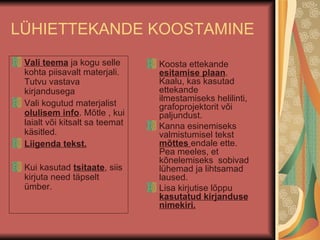 LÜHIETTEKANDE KOOSTAMINE Vali teema  ja kogu selle kohta piisavalt materjali. Tutvu vastava kirjandusega Vali kogutud materjalist  olulisem info . Mõtle , kui laialt või kitsalt sa teemat käsitled. Liigenda tekst. Kui kasutad  tsitaate , siis kirjuta need täpselt ümber. Koosta ettekande  esitamise plaan . Kaalu, kas kasutad ettekande ilmestamiseks helilinti, grafoprojektorit või paljundust.  Kanna esinemiseks valmistumisel tekst  mõttes  endale ette. Pea meeles, et kõnelemiseks  sobivad lühemad ja lihtsamad laused. Lisa kirjutise lõppu  kasutatud kirjanduse nimekiri. 