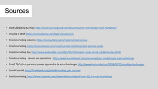 Sources
• CRM Marketing & Email, http://www.journaldunet.com/ebusiness/crm-marketing/e-mail-marketing/
• Email & E-CRM, https://econsultancy.com/topics/email-ecrm
• Email marketing industry, https://econsultancy.com/reports/email-census
• Email marketing, https://econsultancy.com/reports/email-marketing-best-practice-guide
• Email marketing day, http://www.badsender.com/2014/05/22/compte-rendu-email-marketing-day-2014/
• Email marketing : réussir ses opérations : http://www.journaldunet.com/ebusiness/crm-marketing/e-mail-marketing/
• Email, Qu’est ce que vous pouvez apprendre de votre boulanger, http://www.badsender.com/2014/03/25/emailing-boulanger/
• Email Courriel, http://fr.wikipedia.org/wiki/Marketing_par_courriel
• Email marketing, http://www.stratenet.com/presentations/objectif-com-2012-e-mail-marketing/
 