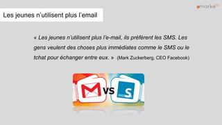 Les jeunes n’utilisent plus l’email
« Les jeunes n’utilisent plus l’e-mail, ils préfèrent les SMS. Les
gens veulent des choses plus immédiates comme le SMS ou le
tchat pour échanger entre eux. » (Mark Zuckerberg, CEO Facebook)
 
