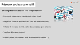 Réseaux sociaux ou email?
Emailing et réseaux sociaux sont complémentaires
- Promouvoir votre présence « social media » dans l’email
- Intégrer vos icônes de réseaux sociaux (58% des entreprises le font)
- Collecter de nouveaux abonnés via les réseaux sociaux (jeux concours)
- Transférez & Partager (boutons)
- Contenu généré par l’utilisateur (avis, recommandations, tweets, ... )
 