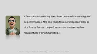 « Les consommateurs qui reçoivent des emails marketing font
des commandes 44% plus importantes et dépensent 83% de
plus lors de l’achat comparé aux consommateurs qui ne
reçoivent pas d’email marketing. »
http://comarketing-news.fr/articles/item/553-10-chiffres-a-connaitre-sur-l-email-marketing-en-2014
 