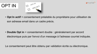 OPT IN
• Opt In actif = consentement préalable du propriétaire pour utilisation de
son adresse email dans un cadre précis.
• Double Opt in = consentement double : généralement par accord
électronique puis par l'envoi d'un message à l'adresse courriel indiquée.
Le consentement peut être obtenu par validation écrite ou électronique.
 