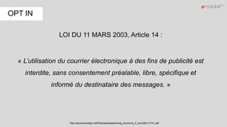 LOI DU 11 MARS 2003, Article 14 :
« L’utilisation du courrier électronique à des fins de publicité est
interdite, sans consentement préalable, libre, spécifique et
informé du destinataire des messages. »
http://economie.fgov.be/fr/binaries/spamming_brochure_fr_tcm326-31741.pdf
OPT IN
 