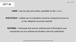 LIBRE = pas de case pré-cochée, possibilité de dire « non »
SPECIFIQUE = valable pour le prestataire concerné uniquement et pour la
ou les catégories de produit spécifié.
INFORME = l’internaute doit recevoir suffisamment d’informations pour
comprendre que son adresse est récoltée à des fins publicitaires.
http://economie.fgov.be/fr/binaries/spamming_brochure_fr_tcm326-31741.pdf
OPT IN
 