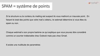 SPAM = système de points
Si la structure ou le contenu du mailing est suspect ils vous mettront un mauvais point. En
faisant le total des points que votre mail a obtenu, le webmail détermine si vous êtes du
spam ou non.
Chaque webmail a son propre barème ce qui explique que vous pouvez être considéré
comme un courrier indésirable chez Outlook mais pas chez Gmail.
Il existe une multitude de paramètres
 