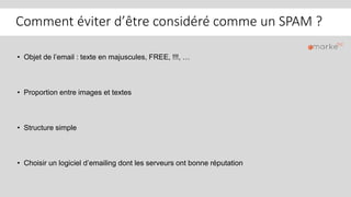 Comment éviter d’être considéré comme un SPAM ?
• Objet de l’email : texte en majuscules, FREE, !!!, …
• Proportion entre images et textes
• Structure simple
• Choisir un logiciel d’emailing dont les serveurs ont bonne réputation
 
