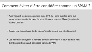 Comment éviter d’être considéré comme un SPAM ?
• Avoir recueilli les adresses emails avec OPT-IN , sans quoi les gens qui
recevront vos emails risquent de vous dénoncer comme SPAM (favoriser le
double OPT-IN)
• Garder une bonne base de données d’emails, mise à jour régulièrement
• Les webmails analysent le nombre d’emails envoyés et le taux de mails non-
distribués (si trop grand, considéré comme SPAM)
 