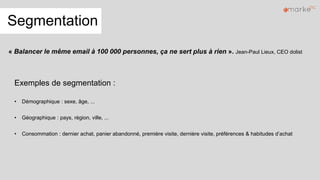 Segmentation
Exemples de segmentation :
• Démographique : sexe, âge, ...
• Géographique : pays, région, ville, ...
• Consommation : dernier achat, panier abandonné, première visite, dernière visite, préférences & habitudes d’achat
« Balancer le même email à 100 000 personnes, ça ne sert plus à rien ». Jean-Paul Lieux, CEO dolist
 