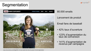 Segmentation
80.000 emails
Lancement de produit
Email fans de baseball
• 42% taux d’ouverture
• 123% d’augmentation du
taux de conversion
• 141% d’augmentation de
revenus par campagne
https://econsultancy.com/blog/64551-10-case-studies-that-show-the-power-of-email-segmentation
 
