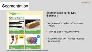 Segmentation
Segmentation sur le type
d’animal :
• Augmentation du taux d’ouverture :
10.2%.
• Taux de clics 410% plus élevé
• Augmentation de 13% des recettes
journalières
https://econsultancy.com/blog/64551-10-case-studies-that-show-the-power-of-email-segmentation
 