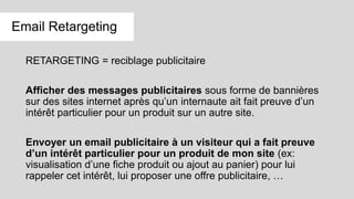 RETARGETING = reciblage publicitaire
Afficher des messages publicitaires sous forme de bannières
sur des sites internet après qu’un internaute ait fait preuve d’un
intérêt particulier pour un produit sur un autre site.
Envoyer un email publicitaire à un visiteur qui a fait preuve
d’un intérêt particulier pour un produit de mon site (ex:
visualisation d’une fiche produit ou ajout au panier) pour lui
rappeler cet intérêt, lui proposer une offre publicitaire, …
Email Retargeting
 