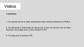 3 solutions :
1. On permet de lire la vidéo directement dans l’email (embbed) en HTML5.
2. On demande à l’internaute de cliquer sur un lien qui renvoie vers la video
(souvent une image avec un faux bouton PLAY)
3. On opte pour la solution GIF.
Vidéos
 
