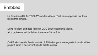 La fonctionnalité AUTOPLAY sur des vidéos n’est pas supportée par tous
les clients emails.
Donc le client doit déjà faire un CLIC pour regarder la vidéo.
Le problème est de faire cliquer une 2ème fois !
Call-To-Action à la fin de la vidéo ? 75% des gens ne regardent pas la vidéo
jusqu’à la fin > ne verront pas le call-to-action
Embbed
 