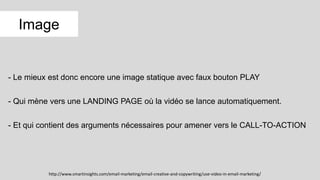 - Le mieux est donc encore une image statique avec faux bouton PLAY
- Qui mène vers une LANDING PAGE où la vidéo se lance automatiquement.
- Et qui contient des arguments nécessaires pour amener vers le CALL-TO-ACTION
Image
http://www.smartinsights.com/email-marketing/email-creative-and-copywriting/use-video-in-email-marketing/
 