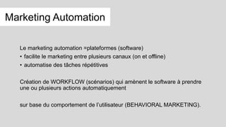 Le marketing automation =plateformes (software)
• facilite le marketing entre plusieurs canaux (on et offline)
• automatise des tâches répétitives
Création de WORKFLOW (scénarios) qui amènent le software à prendre
une ou plusieurs actions automatiquement
sur base du comportement de l’utilisateur (BEHAVIORAL MARKETING).
Marketing Automation
 