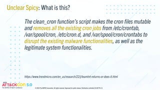 Unclear Spicy: What is this?
The clean_cron function’s script makes the cron files mutable
and removes all the existing cron jobs from /etc/crontab,
/var/spool/cron, /etc/cron.d, and /var/spool/cron/crontabs to
disrupt the existing malware functionalities, as well as the
legitimate system functionalities.
https://www.trendmicro.com/en_us/research/22/j/teamtnt-returns-or-does-it.html
© 2024 The MITRE Corporation. All rights reserved. Approved for public release. Distribution unlimited 24-00779-13.
 