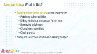 Unclear Spicy: What is this?
• Evading other threat actors rather than victim
• Patching vulnerabilities
• Killing malicious processes / cron jobs
• Removing privileges
• Changing credentials
• Closing ports
• Not quite Defense Evasion as currently scoped
© 2024 The MITRE Corporation. All rights reserved. Approved for public release. Distribution unlimited 24-00779-13.
 