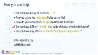 How you can help
• Do you have Linux or Network CTI?
• Are you using the metadata fields currently?
• How do you feel about changes to Defense Evasion?
• Do you have CTI for ~weird~ not-quite-defense-evasion behavior?
• Do you have any other comments / complaints / questions?
attack@mitre.org
@MITREattack
© 2024 The MITRE Corporation. All rights reserved. Approved for public release. Distribution unlimited 24-00779-13.
 