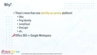 Why?
• There’s more than one identity-as-service platform!
• Okta
• Ping Identity
• JumpCloud
• OneLogin
• etc.
• Office 365 ≈ Google Workspace
© 2024 The MITRE Corporation. All rights reserved. Approved for public release. Distribution unlimited 24-00779-13.
 