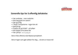Generelle	
  tips	
  for	
  å	
  oﬀentlig	
  deltakelse	
  

• Vær	
  ambisiøs	
  	
  -­‐	
  men	
  realistisk	
  	
  
 	
  
• Sett	
  deg	
  godt	
  inn	
  saken!!	
  	
  
 	
  
• Vær	
  grundig	
  	
  	
  
 	
  
• ”Shop”	
  kompetanse	
  -­‐	
  ingen	
  kan	
  alt	
  	
  
 	
  
• Spill	
  på	
  lag	
  	
  
 	
  
• Trykker	
  du	
  på	
  START	
  -­‐	
  så	
  fullfør!	
  	
  
 	
  
• Det	
  hjelper	
  å	
  ha	
  lyktes	
  før	
  	
  	
  
 	
  
• Vær	
  ydmyk	
  –	
  men	
  tro	
  på	
  deg	
  selv	
  	
  	
  
 	
  
Det	
  er	
  ikke	
  alltid	
  du	
  skal	
  tilpasse	
  prosjektet!	
  	
  

Det	
  er	
  ingen	
  som	
  gjør	
  jobben	
  for	
  deg…	
  så	
  sett	
  av	
  masse	
  tid!	
  	
  
 