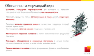 Обязаммнрси лепцамдайзепа
Достигать стандартов мерчендайзинга для выкладки на полочном
пространстве и на фирменном оборудовании при каждом визите
Размещать продукт на полках согласно плано-о-грамм, делать вторичную
выкладку
Проводить ротацию товарного запаса в соответствии с правилом «первый
пришел, первый ушел»
Контролировать наличие запасов продукции в торговом зале
Мотивировать персонал магазина на полное заполнение полок продукцией
Компании.
Размещать оборудование и рекламные материалы в лучших местах
согласно стандартов, следить за их чистотой и внешним видом
Предоставлять отчетность согласно утвержденных форматов и необходимых
данных
 