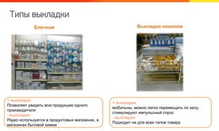 Тиоы выйкадйи
Выкладка наваломБлочная
+ выкладки
мобильны, можно легко перемещать по залу,
стимулируют импульсный спрос
- выкладки
Подходит не для всех типов товара
+ выкладки
Позволяет увидеть всю продукцию одного
производителя
- выкладки
Редко используется в продуктовых магазинах, в
магазинах бытовой химии
 
